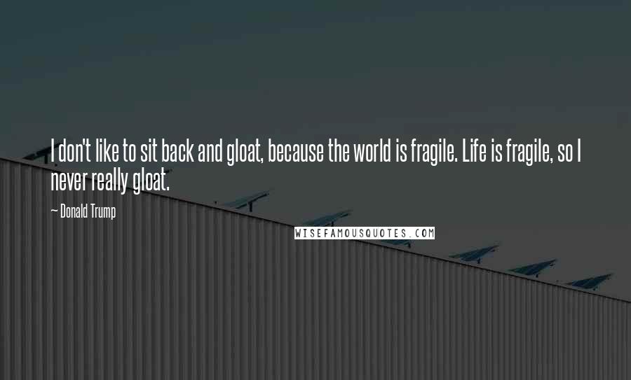 Donald Trump Quotes: I don't like to sit back and gloat, because the world is fragile. Life is fragile, so I never really gloat.