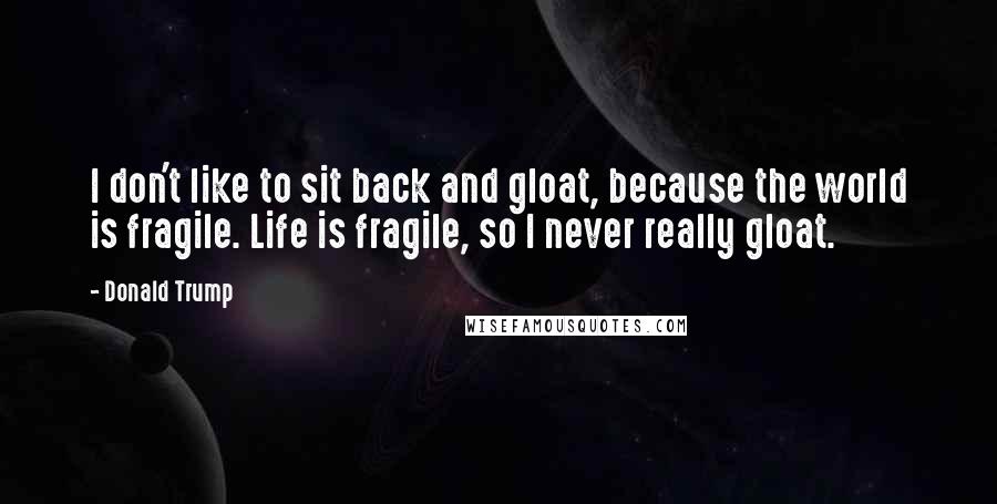 Donald Trump Quotes: I don't like to sit back and gloat, because the world is fragile. Life is fragile, so I never really gloat.