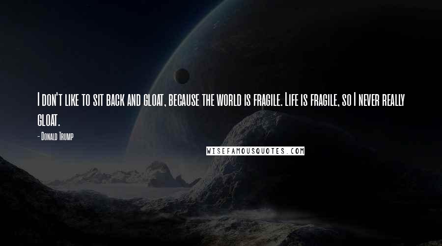 Donald Trump Quotes: I don't like to sit back and gloat, because the world is fragile. Life is fragile, so I never really gloat.