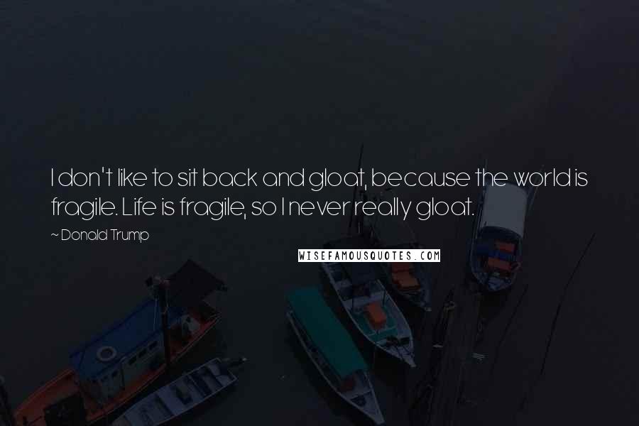 Donald Trump Quotes: I don't like to sit back and gloat, because the world is fragile. Life is fragile, so I never really gloat.