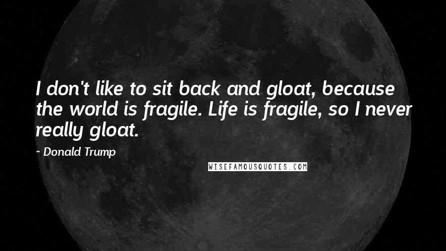 Donald Trump Quotes: I don't like to sit back and gloat, because the world is fragile. Life is fragile, so I never really gloat.