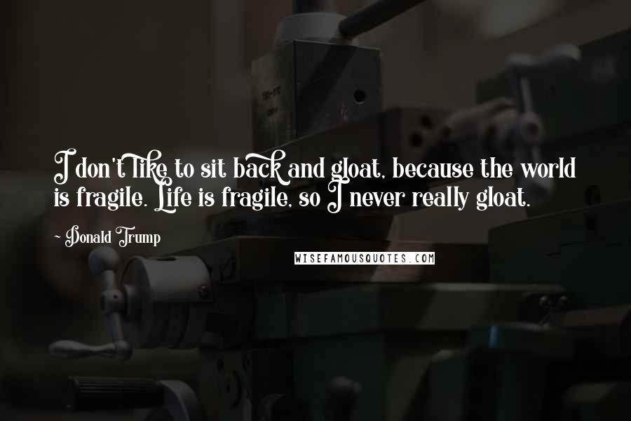 Donald Trump Quotes: I don't like to sit back and gloat, because the world is fragile. Life is fragile, so I never really gloat.