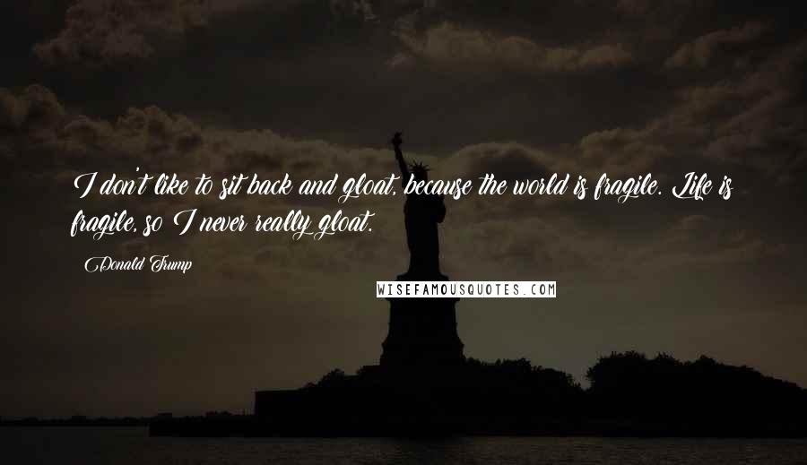 Donald Trump Quotes: I don't like to sit back and gloat, because the world is fragile. Life is fragile, so I never really gloat.