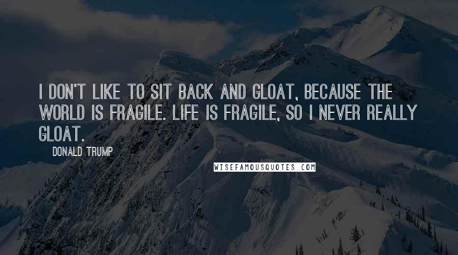 Donald Trump Quotes: I don't like to sit back and gloat, because the world is fragile. Life is fragile, so I never really gloat.