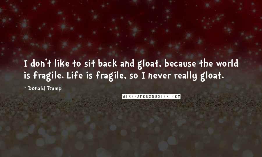 Donald Trump Quotes: I don't like to sit back and gloat, because the world is fragile. Life is fragile, so I never really gloat.