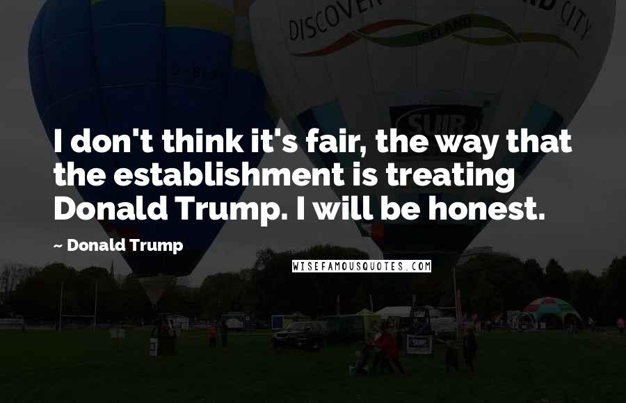 Donald Trump Quotes: I don't think it's fair, the way that the establishment is treating Donald Trump. I will be honest.