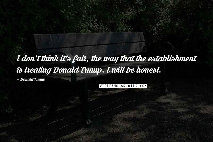 Donald Trump Quotes: I don't think it's fair, the way that the establishment is treating Donald Trump. I will be honest.