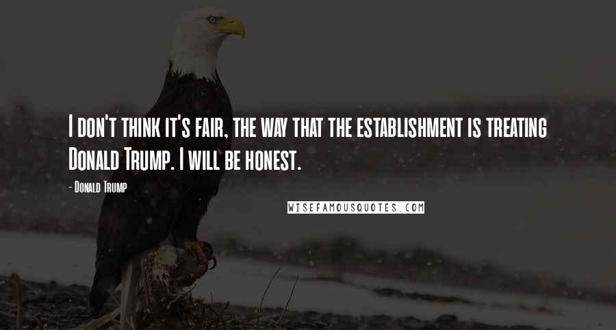 Donald Trump Quotes: I don't think it's fair, the way that the establishment is treating Donald Trump. I will be honest.