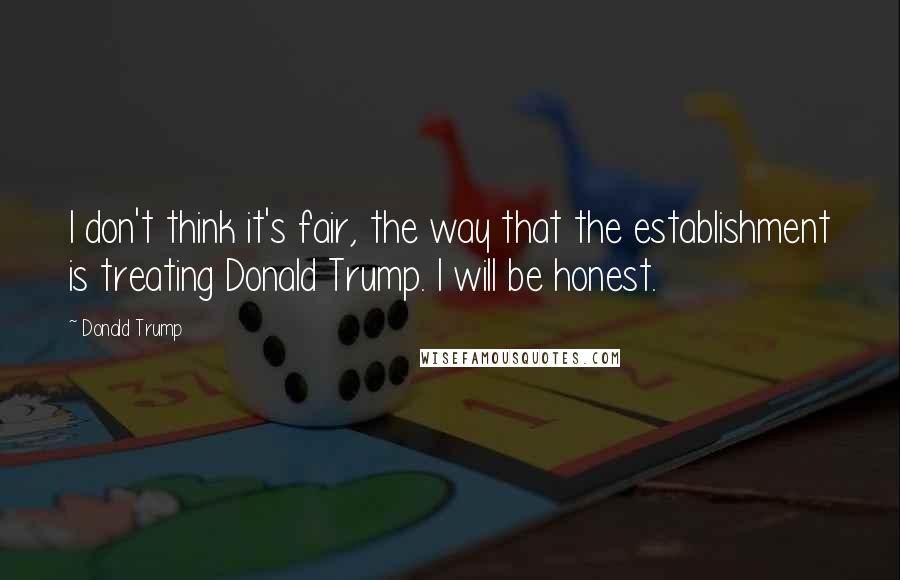 Donald Trump Quotes: I don't think it's fair, the way that the establishment is treating Donald Trump. I will be honest.