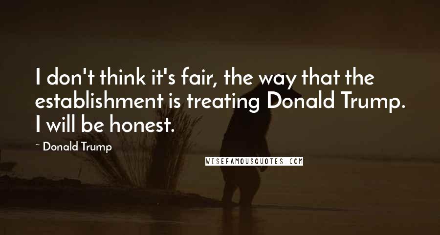 Donald Trump Quotes: I don't think it's fair, the way that the establishment is treating Donald Trump. I will be honest.