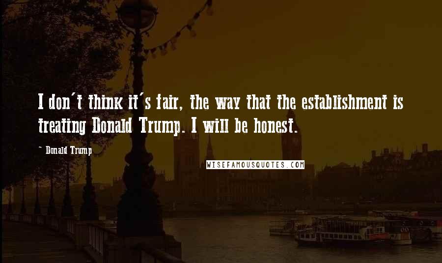 Donald Trump Quotes: I don't think it's fair, the way that the establishment is treating Donald Trump. I will be honest.