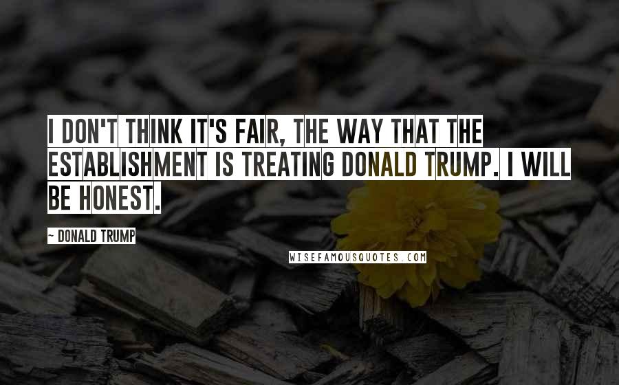 Donald Trump Quotes: I don't think it's fair, the way that the establishment is treating Donald Trump. I will be honest.