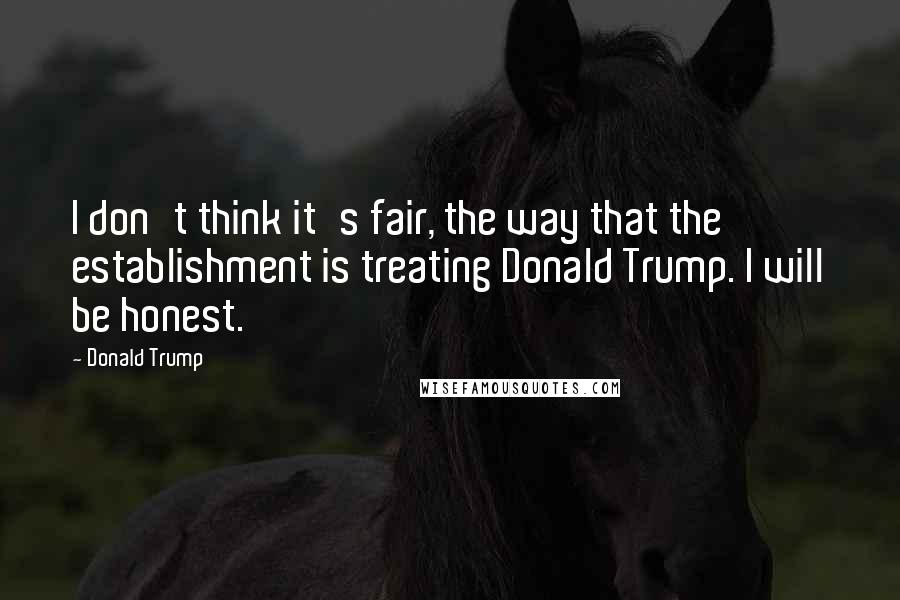 Donald Trump Quotes: I don't think it's fair, the way that the establishment is treating Donald Trump. I will be honest.