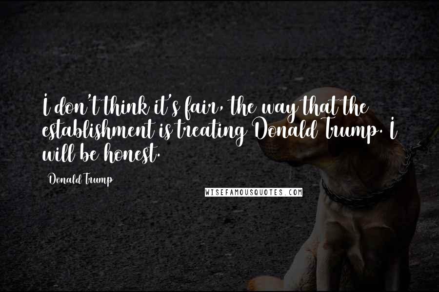 Donald Trump Quotes: I don't think it's fair, the way that the establishment is treating Donald Trump. I will be honest.
