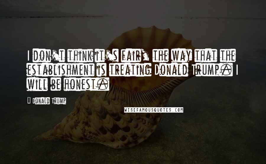Donald Trump Quotes: I don't think it's fair, the way that the establishment is treating Donald Trump. I will be honest.