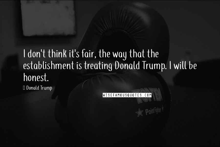 Donald Trump Quotes: I don't think it's fair, the way that the establishment is treating Donald Trump. I will be honest.