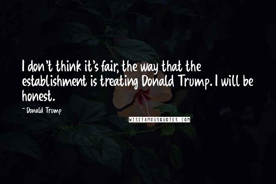Donald Trump Quotes: I don't think it's fair, the way that the establishment is treating Donald Trump. I will be honest.