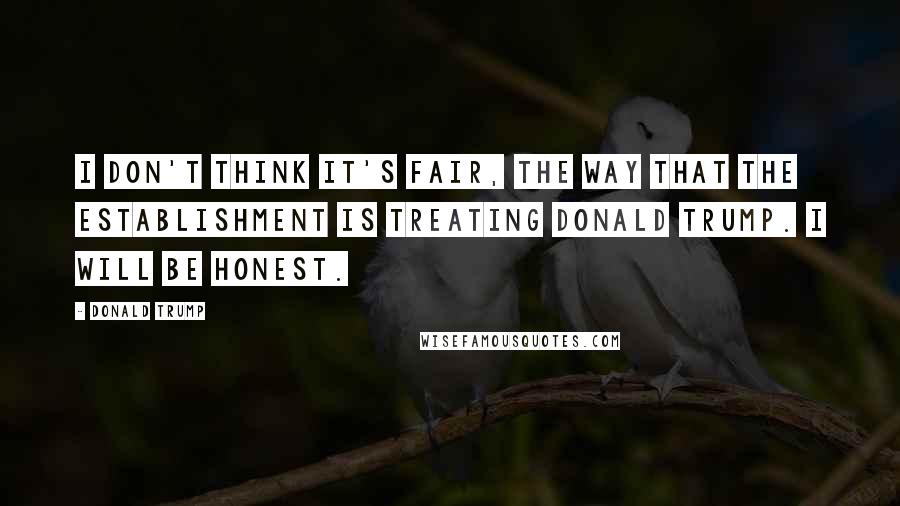 Donald Trump Quotes: I don't think it's fair, the way that the establishment is treating Donald Trump. I will be honest.