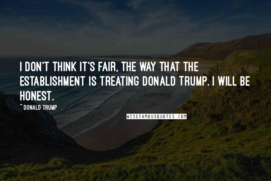 Donald Trump Quotes: I don't think it's fair, the way that the establishment is treating Donald Trump. I will be honest.
