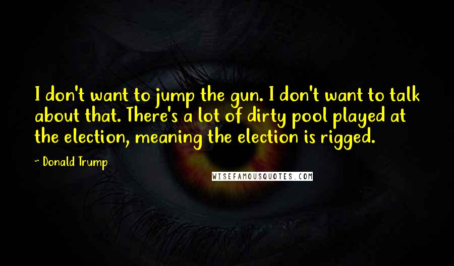 Donald Trump Quotes: I don't want to jump the gun. I don't want to talk about that. There's a lot of dirty pool played at the election, meaning the election is rigged.