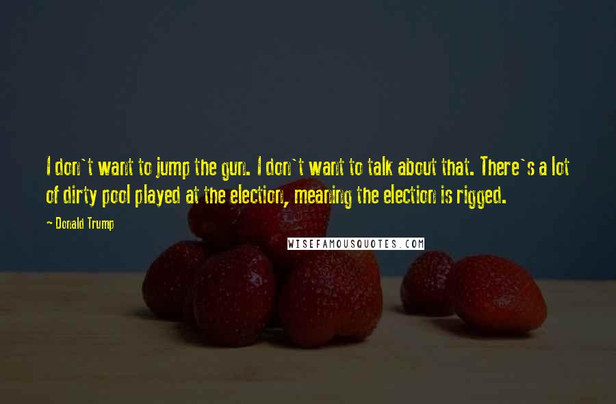 Donald Trump Quotes: I don't want to jump the gun. I don't want to talk about that. There's a lot of dirty pool played at the election, meaning the election is rigged.