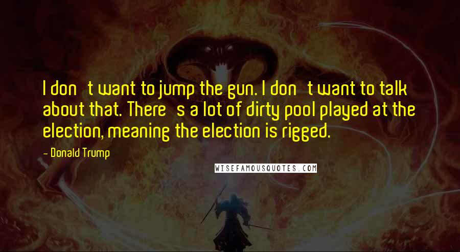 Donald Trump Quotes: I don't want to jump the gun. I don't want to talk about that. There's a lot of dirty pool played at the election, meaning the election is rigged.