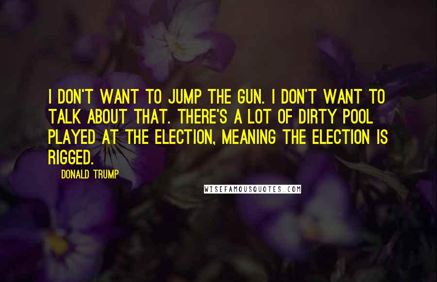 Donald Trump Quotes: I don't want to jump the gun. I don't want to talk about that. There's a lot of dirty pool played at the election, meaning the election is rigged.