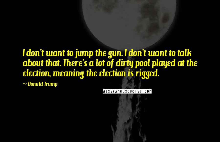 Donald Trump Quotes: I don't want to jump the gun. I don't want to talk about that. There's a lot of dirty pool played at the election, meaning the election is rigged.