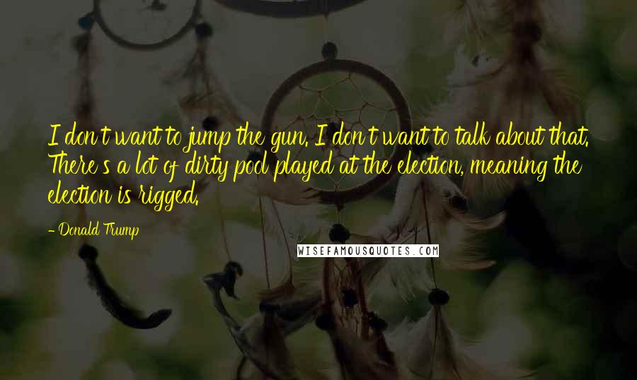 Donald Trump Quotes: I don't want to jump the gun. I don't want to talk about that. There's a lot of dirty pool played at the election, meaning the election is rigged.