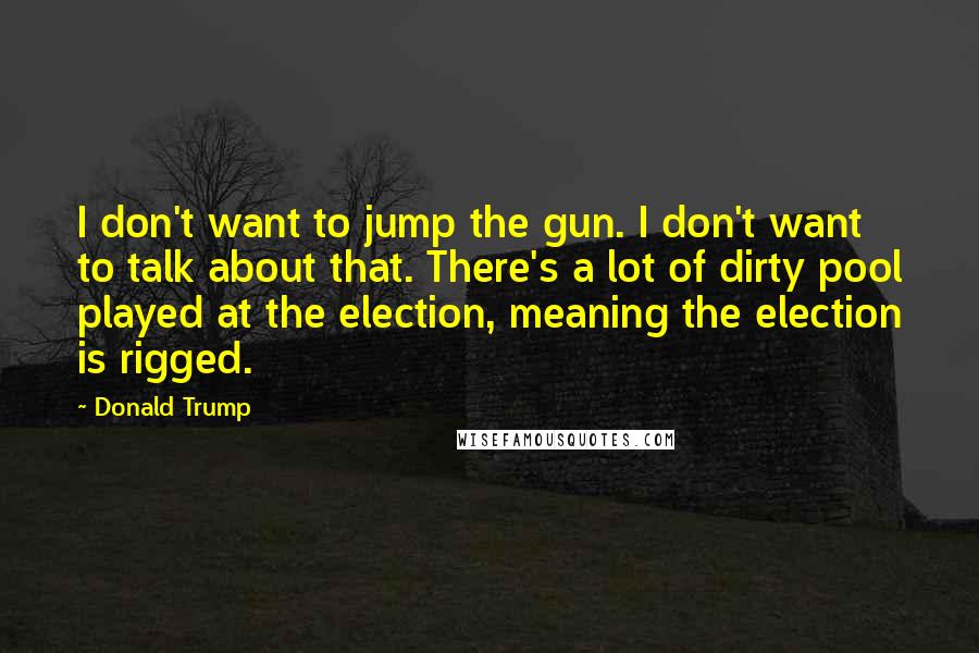 Donald Trump Quotes: I don't want to jump the gun. I don't want to talk about that. There's a lot of dirty pool played at the election, meaning the election is rigged.