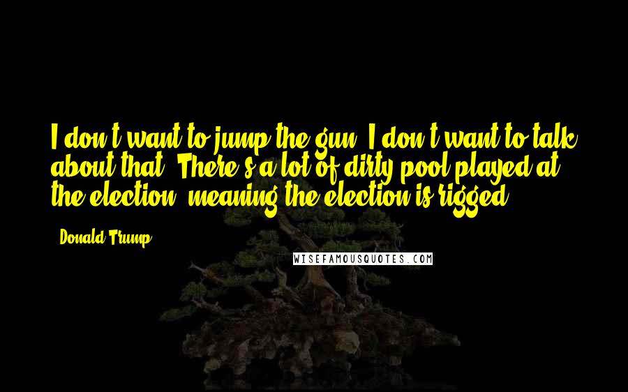 Donald Trump Quotes: I don't want to jump the gun. I don't want to talk about that. There's a lot of dirty pool played at the election, meaning the election is rigged.