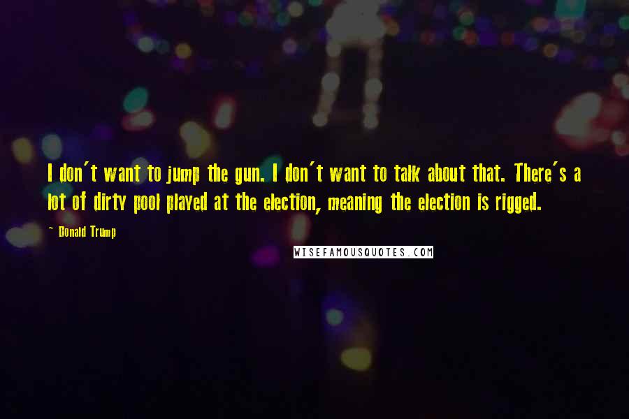 Donald Trump Quotes: I don't want to jump the gun. I don't want to talk about that. There's a lot of dirty pool played at the election, meaning the election is rigged.