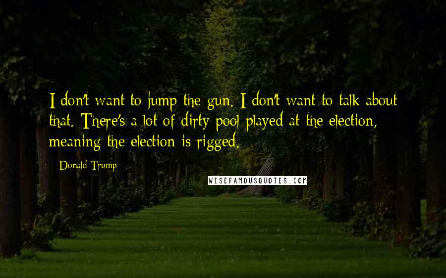 Donald Trump Quotes: I don't want to jump the gun. I don't want to talk about that. There's a lot of dirty pool played at the election, meaning the election is rigged.