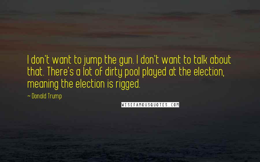 Donald Trump Quotes: I don't want to jump the gun. I don't want to talk about that. There's a lot of dirty pool played at the election, meaning the election is rigged.