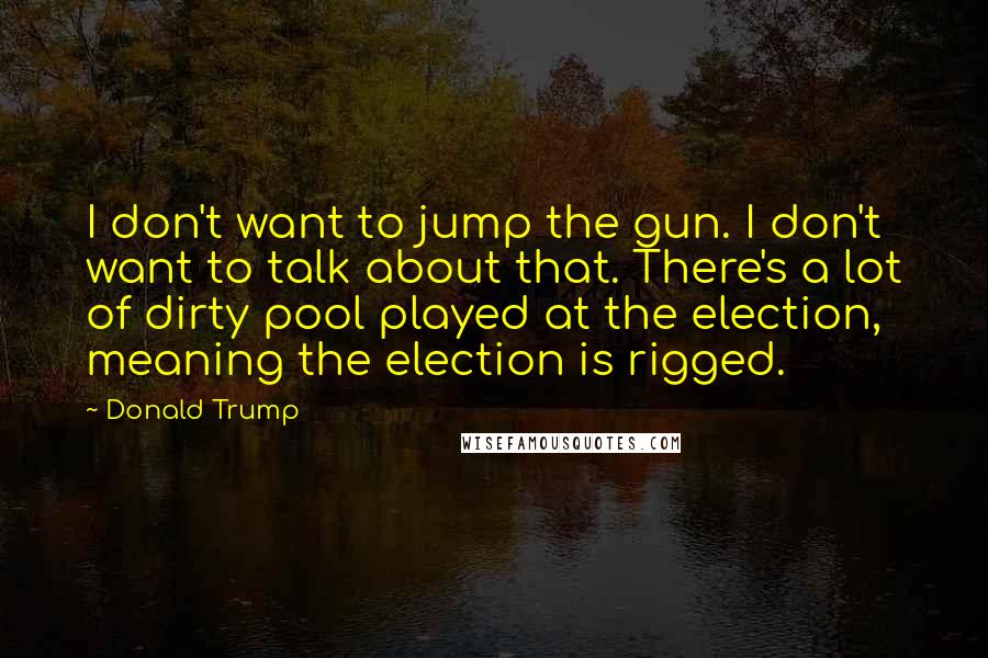 Donald Trump Quotes: I don't want to jump the gun. I don't want to talk about that. There's a lot of dirty pool played at the election, meaning the election is rigged.