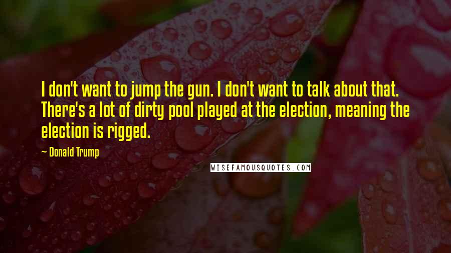 Donald Trump Quotes: I don't want to jump the gun. I don't want to talk about that. There's a lot of dirty pool played at the election, meaning the election is rigged.