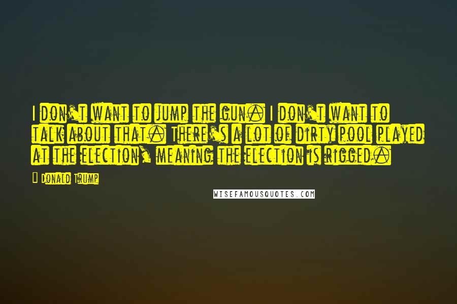 Donald Trump Quotes: I don't want to jump the gun. I don't want to talk about that. There's a lot of dirty pool played at the election, meaning the election is rigged.