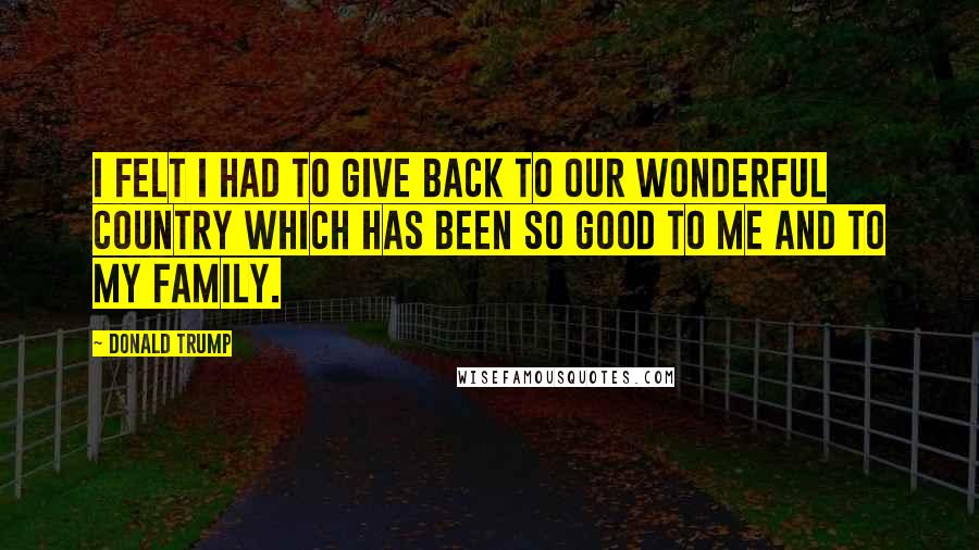 Donald Trump Quotes: I felt I had to give back to our wonderful country which has been so good to me and to my family.