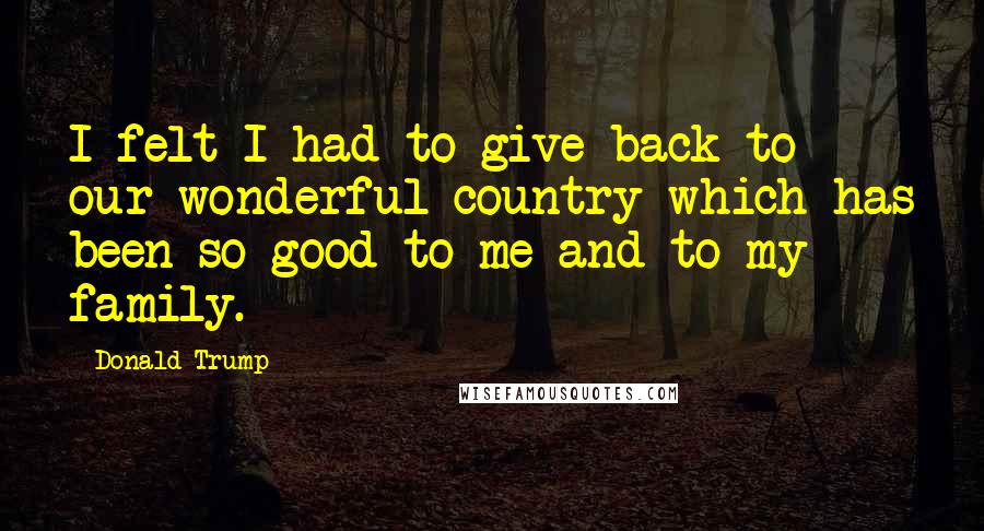 Donald Trump Quotes: I felt I had to give back to our wonderful country which has been so good to me and to my family.