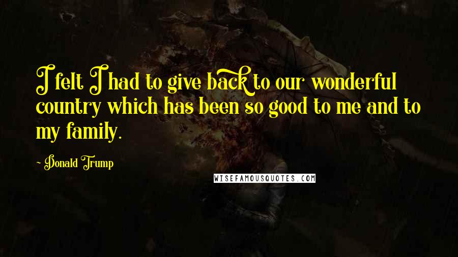 Donald Trump Quotes: I felt I had to give back to our wonderful country which has been so good to me and to my family.