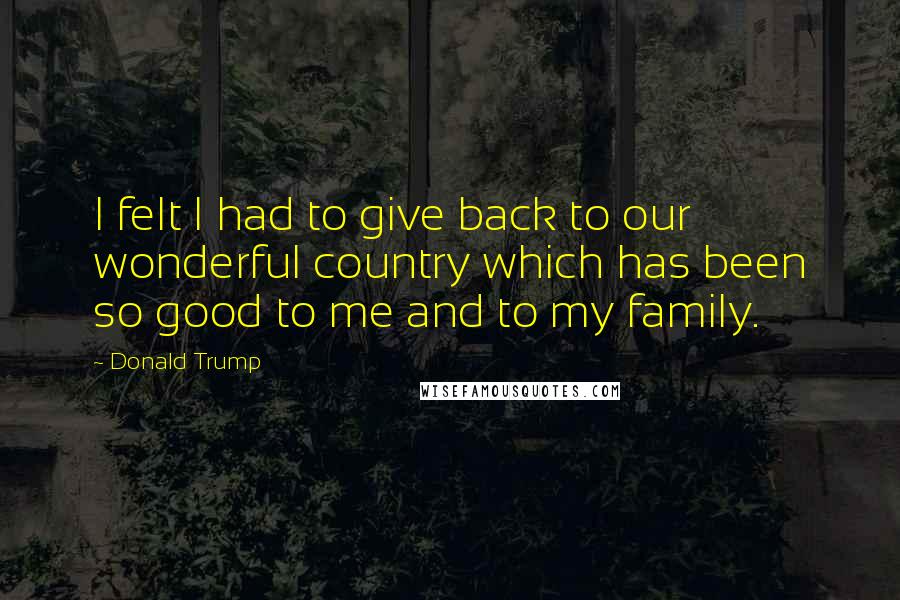 Donald Trump Quotes: I felt I had to give back to our wonderful country which has been so good to me and to my family.