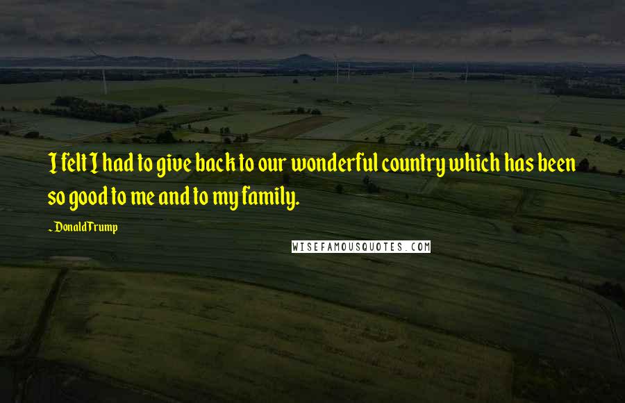 Donald Trump Quotes: I felt I had to give back to our wonderful country which has been so good to me and to my family.