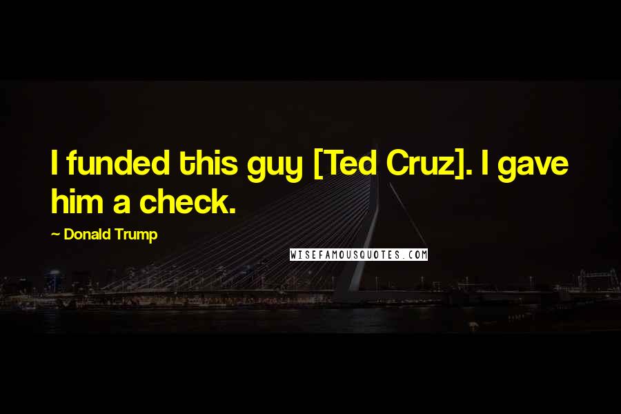 Donald Trump Quotes: I funded this guy [Ted Cruz]. I gave him a check.