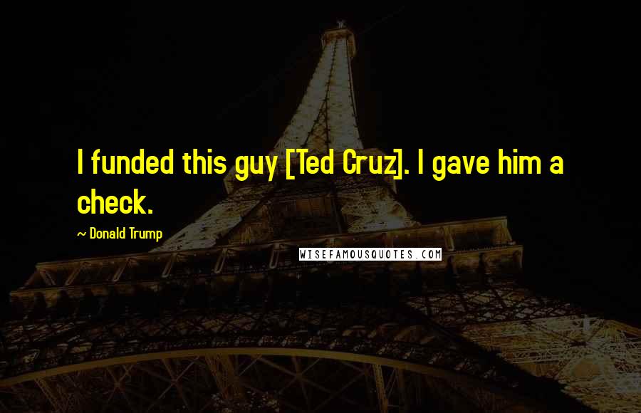 Donald Trump Quotes: I funded this guy [Ted Cruz]. I gave him a check.