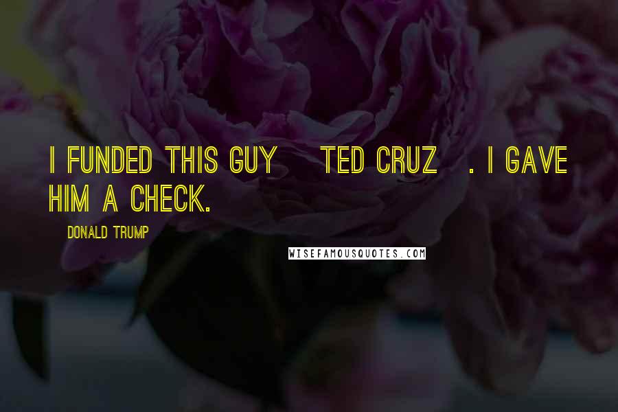 Donald Trump Quotes: I funded this guy [Ted Cruz]. I gave him a check.