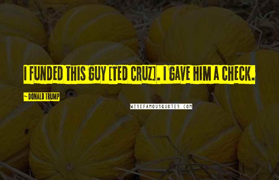 Donald Trump Quotes: I funded this guy [Ted Cruz]. I gave him a check.