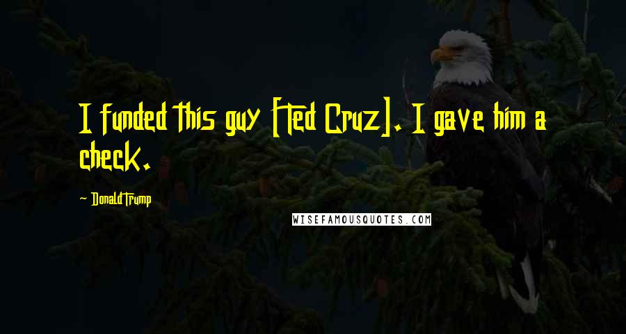 Donald Trump Quotes: I funded this guy [Ted Cruz]. I gave him a check.