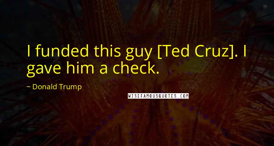 Donald Trump Quotes: I funded this guy [Ted Cruz]. I gave him a check.