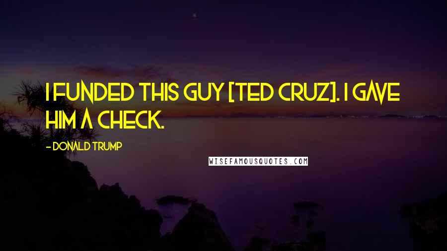 Donald Trump Quotes: I funded this guy [Ted Cruz]. I gave him a check.