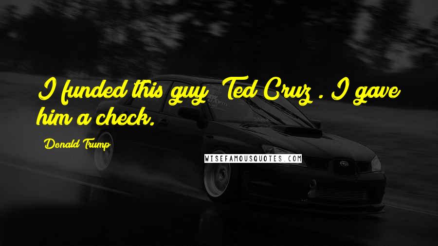 Donald Trump Quotes: I funded this guy [Ted Cruz]. I gave him a check.
